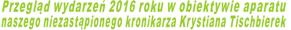 Przegląd wydarzeń 2016 roku w obiektywie aparatu  naszego niezastąpionego kronikarza Krystiana Tischbierek 