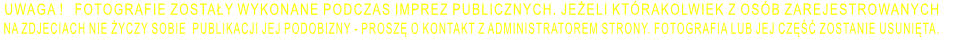 UWAGA !   FOTOGRAFIE ZOSTAŁY WYKONANE PODCZAS IMPREZ PUBLICZNYCH. JEŻELI KTÓRAKOLWIEK Z OSÓB ZAREJESTROWANYCH  NA ZDJECIACH NIE ŻYCZY SOBIE  PUBLIKACJI JEJ PODOBIZNY - PROSZĘ O KONTAKT Z ADMINISTRATOREM STRONY. FOTOGRAFIA LUB JEJ CZĘŚĆ ZOSTANIE USUNIĘTA.