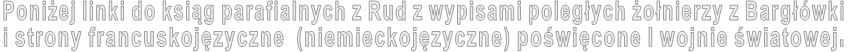 Poniżej linki do ksiąg parafialnych z Rud z wypisami poległych żołnierzy z Bargłówki  i strony francuskojęzyczne  (niemieckojęzyczne) poświęcone I wojnie światowej. 